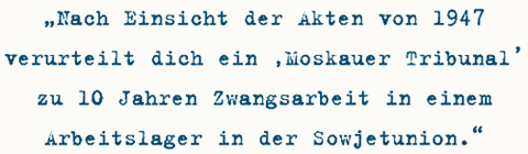 Nach Einsicht der Akten von 1947
verurteilt dich ein ‚Moskauer Tribunal’
zu 10 Jahren Zwangsarbeit in einem
Arbeitslager in der Sowjetunion.