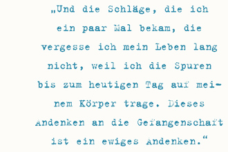 Und die Schläge, die ich
ein paar Mal bekam, die vergesse ich mein Leben lang
nicht, weil ich die Spuren bis zum heutigen Tag auf meinem Körper trage. Dieses
Andenken an die Gefangenschaft ist ein ewiges Andenken.