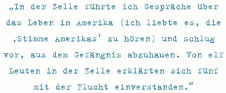 In der Zelle führte ich Gespräche über
das Leben in Amerika (ich liebte es, die
‚Stimme Amerikas‘ zu hören) und schlug
vor, aus dem Gefängnis abzuhauen. Von elf
Leuten in der Zelle erklärten sich fünf
mit der Flucht einverstanden.