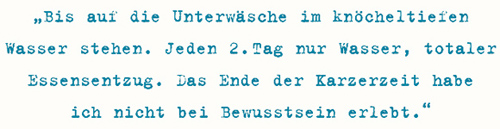 Bis auf die Unterwäsche im knöcheltiefen Wasser stehen. Jeden 2. Tag nur Wasser, totaler Essensentzug. Das Ende der Karzerzeit habe ich nicht bei Bewusstsein erlebt.