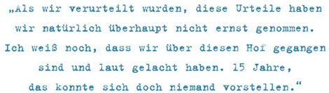 Als wir verurteilt wurden, diese Urteile haben
wir natürlich überhaupt nicht ernst genommen.
Ich weiß noch, dass wir über diesen Hof gegangen
sind und laut gelacht haben. 15 Jahre,
das konnte sich doch niemand vorstellen.