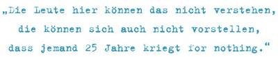 Die Leute hier können das nicht verstehen, die können sich auch nicht vorstellen,
dass jemand 25 Jahre kriegt for nothing.