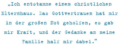 Ich entstamme einem christlichen
Elternhaus. Das Gottvertrauen hat mir
in der großen Not geholfen, es gab
mir Kraft, und der Gedanke an meine
Familie half mir dabei.