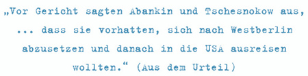 Vor Gericht sagten Abankin und Tschesnokow aus, ... dass sie vorhatten, sich nach Westberlin abzusetzen und danach in die USA ausreisen wollten. (Aus dem Urteil)