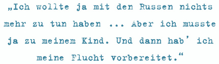 Ich wollte ja mit den Russen nichts
mehr zu tun haben ... Aber ich musste
ja zu meinem Kind. Und dann hab’ ich
meine Flucht vorbereitet.