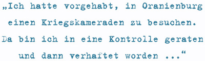 Ich hatte vorgehabt, in Oranienburg
einen Kriegskameraden zu besuchen. Da bin ich in eine Kontrolle geraten
und dann verhaftet worden ...