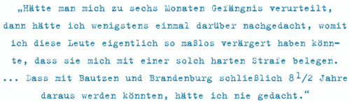 Hätte man mich zu sechs Monaten Gefängnis verurteilt, dann hätte ich wenigstens einmal darüber nachgedacht, womit
ich diese Leute eigentlich so maßlos verärgert haben könnte,
dass sie mich mit einer solch harten Strafe belegen.
... Dass mit Bautzen und Brandenburg schließlich 8 1/2 Jahre
daraus werden könnten, hätte ich nie gedacht.